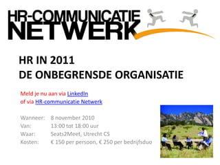Meld je nu aan via LinkedIn
of via HR-communicatie Netwerk
Wanneer: 8 november 2010
Van: 13:00 tot 18:00 uur
Waar: Seats2Meet, Utrecht CS
Kosten: € 150 per persoon, € 250 per bedrijfsduo
HR IN 2011
DE ONBEGRENSDE ORGANISATIE
 