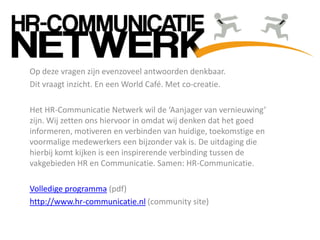 Op deze vragen zijn evenzoveel antwoorden denkbaar.
Dit vraagt inzicht. En een World Café. Met co-creatie.
Het HR-Communicatie Netwerk wil de ‘Aanjager van vernieuwing’
zijn. Wij zetten ons hiervoor in omdat wij denken dat het goed
informeren, motiveren en verbinden van huidige, toekomstige en
voormalige medewerkers een bijzonder vak is. De uitdaging die
hierbij komt kijken is een inspirerende verbinding tussen de
vakgebieden HR en Communicatie. Samen: HR-Communicatie.
Volledige programma (pdf)
http://www.hr-communicatie.nl (community site)
 