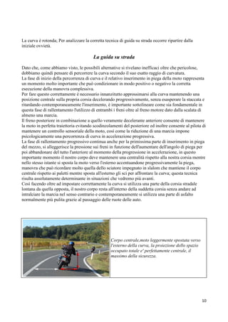 La curva è rotonda; Per analizzare la corretta tecnica di guida su strada occorre ripartire dalla
iniziale ovvietà.
La guida su strada
Dato che, come abbiamo visto, le possibili alternative si rivelano inefficaci oltre che pericolose,
dobbiamo quindi pensare di percorrere la curva secondo il suo esatto raggio di curvatura.
La fase di inizio della percorrenza di curva e il relativo inserimento in piega della moto rappresenta
un momento molto importante che può condizionare in modo positivo o negativo la corretta
esecuzione della manovra complessiva.
Per fare questo correttamente è necessario innanzitutto approssimarsi alla curva mantenendo una
posizione centrale sulla propria corsia decelerando progressivamente, senza esasperare la staccata e
ritardando contemporaneamente l'inserimento, è importante sottolineare come sia fondamentale in
questa fase di rallentamento l'utilizzo di entrambi i freni oltre al freno motore dato dalla scalata di
almeno una marcia.
Il freno posteriore in combinazione a quello veramente decelerante anteriore consente di mantenere
la moto in perfetta traiettoria evitando scodinzolamenti del posteriore ed inoltre consente al pilota di
mantenere un controllo sensoriale della moto, così come la riduzione di una marcia impone
psicologicamente una percorrenza di curva in accelerazione progressiva.
La fase di rallentamento progressivo continua anche per la primissima parte di inserimento in piega
del mezzo, si alleggerisce la pressione sui freni in funzione dell'aumentare dell'angolo di piega per
poi abbandonare del tutto l'anteriore al momento della progressione in accelerazione, in questo
importante momento il nostro corpo deve mantenere una centralità rispetto alla nostra corsia mentre
nello stesso istante si sposta la moto verso l'esterno accentuandone progressivamente la piega,
manovra che può ricordare molto quella dello sciatore impegnato in slalom che mantiene il corpo
centrale rispetto ai paletti mentre sposta all'esterno gli sci per affrontare la curva; questa tecnica
risulta assolutamente determinante in situazioni che vedremo più avanti.
Così facendo oltre ad impostare correttamente la curva si utilizza una parte della corsia stradale
lontana da quella opposta, il nostro corpo resta all'interno della suddetta corsia senza andare ad
intralciare la marcia nel senso contrario e contemporaneamente si utilizza una parte di asfalto
normalmente più pulita grazie al passaggio delle ruote delle auto.
Corpo centrale,moto leggermente spostata verso
l'esterno della curva, la proiezione dello spazio
occupato totale e' perfettamente centrale, il
massimo della sicurezza.
10
 