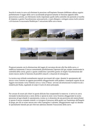 Inserita la moto in curva ed eliminata la pressione sull'impianto frenante dobbiamo adesso seguire
perfettamente il raggio della curva accelerando progressivamente in funzione appunto della
percorrenza corretta, un riferimento molto importante quello della centralità che permette al neofita
di imparare a gestire l'accelerazione senza pericolo, si può allargare o stringere senza rischi estremi
e di ricercare la necessaria fluidità per l' esecuzione della curva stessa.
Progressivamente con la diminuzione del raggio di curvatura dovuto alla fine della curva, si
raddrizza lentamente il mezzo aumentando parallelamente l'apertura del gas sempre mantenendo la
centralità della corsia; grazie a questa condizione è possibile gestire al meglio l'accelerazione del
nostro mezzo anche in funzione di possibili ostacoli o situazioni di emergenza.
La tecnica non richiede normalmente marcati movimenti del corpo: durante lo spostamento del
mezzo verso l'esterno un appena percettibile alleggerimento sulle pedane e manopole seguito da un
leggero movimento verso l'interno curva e verso il basso servono ad armonizzare la manovra ed a
renderla più fluida, regalando al corpo il ruolo di attore principale.
Per cercare di essere più chiari in questa delicata fase esasperando la manovra: si arriva in curva
iniziando la decelerazione a moto diritta si sposta la moto verso l'esterno alleggerendo la nostra
pressione ed agevolando lo spostamento, (come se ci alzassimo da una posizione più rannicchiata)
si sposta il mezzo restando centrali e si recupera il possesso della guida con l'aumentare dell'angolo
di piega, per chi sa sciare ancora una volta il paragone è calzante, alleggerimento sugli sci durante
lo spostamento laterale per poi ritrovare aderenza durante l'esecuzione della curva.
11
 