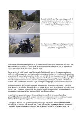 Il pilota inizia la fase di frenata alleggerendo il
peso sul mezzo, spostandolo verso l'esterno
comincia la fase di piega, mantenendo il corpo
centrale rispetto alla propria corsia.
Con l'accentuarsi dell'angolo di piega aumenta il
controllo sul mezzo recuperando la presa dopo il
precedente alleggerimento
Mentalmente potremmo anche pensare ad un' ipotetica situazione in cui affrontiamo una curva con
pendenza esterna da parabolica nella quale dovremo mantenere una velocità tale da impedirci di
cadere inutilmente verso l'interno e il punto di corda.
Questa tecnica di guida basa la sua efficacia sulla fluidità e sulla scorrevolezza generate da una
guida essenzialmente pulita e non inquinata da continue correzioni che ne penalizzano l'esecuzione,
la sensazione di una perfetta esecuzione tecnica non sarà data da una marcata sensazione di velocità
ma da una consapevolezza di assoluta fluidità e "rotondità" della curva, per tornare all'esempio della
parabolica sarà come se l' avessimo percorsa perfettamente mantenendo la corretta velocità non
cadendo verso l'interno per mancanza di gas o allargando troppo per eccessiva smania di velocità.
Ruolo fondamentale spesso sottovalutato nel mantenimento della fluidità necessaria è svolto dal
freno posteriore, in grado di correggere velocità troppo elevate senza sconvolgere la traiettoria come
invece l' apri e chiudi del gas potrebbe fare, è inoltre possibile modulando la pressione modificare la
nostra traiettoria senza gli effetti poco gestibili di una chiusura del gas.
L' accelerazione garantisce tenuta e direzionalità , contrastando la forza centrifuga che ci
spingerebbe all'esterno secondo la tangente alla curva, il suo mantenimento in combinazione con
l'utilizzo del freno posteriore permette di mantenere un perfetto controllo del mezzo.
La maggiore efficacia sarà quindi raggiunta quando ogni movimento risulterà perfettamente
sincrono ed in sintonia con tutti gli altri, uomo e macchina in perfetta armonia simbiotica.
La tecnica sopra ampiamente descritta non e' pensata, come la tecnica da pista, per
12
 
