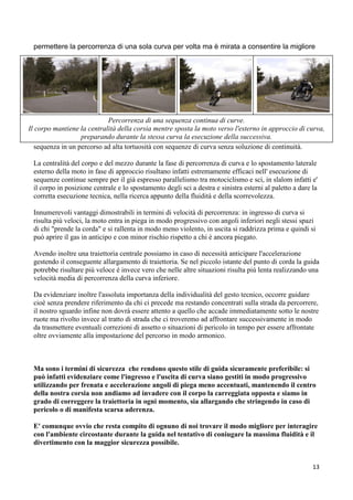 permettere la percorrenza di una sola curva per volta ma è mirata a consentire la migliore
sequenza in un percorso ad alta tortuosità con sequenze di curva senza soluzione di continuità.
La centralità del corpo e del mezzo durante la fase di percorrenza di curva e lo spostamento laterale
esterno della moto in fase di approccio risultano infatti estremamente efficaci nell' esecuzione di
sequenze continue sempre per il già espresso parallelismo tra motociclismo e sci, in slalom infatti e'
il corpo in posizione centrale e lo spostamento degli sci a destra e sinistra esterni al paletto a dare la
corretta esecuzione tecnica, nella ricerca appunto della fluidità e della scorrevolezza.
Innumerevoli vantaggi dimostrabili in termini di velocità di percorrenza: in ingresso di curva si
risulta più veloci, la moto entra in piega in modo progressivo con angoli inferiori negli stessi spazi
di chi "prende la corda" e si rallenta in modo meno violento, in uscita si raddrizza prima e quindi si
può aprire il gas in anticipo e con minor rischio rispetto a chi è ancora piegato.
Avendo inoltre una traiettoria centrale possiamo in caso di necessità anticipare l'accelerazione
gestendo il conseguente allargamento di traiettoria. Se nel piccolo istante del punto di corda la guida
potrebbe risultare più veloce è invece vero che nelle altre situazioni risulta più lenta realizzando una
velocità media di percorrenza della curva inferiore.
Da evidenziare inoltre l'assoluta importanza della individualità del gesto tecnico, occorre guidare
cioè senza prendere riferimento da chi ci precede ma restando concentrati sulla strada da percorrere,
il nostro sguardo infine non dovrà essere attento a quello che accade immediatamente sotto le nostre
ruote ma rivolto invece al tratto di strada che ci troveremo ad affrontare successivamente in modo
da trasmettere eventuali correzioni di assetto o situazioni di pericolo in tempo per essere affrontate
oltre ovviamente alla impostazione del percorso in modo armonico.
Ma sono i termini di sicurezza che rendono questo stile di guida sicuramente preferibile: si
può infatti evidenziare come l'ingresso e l'uscita di curva siano gestiti in modo progressivo
utilizzando per frenata e accelerazione angoli di piega meno accentuati, mantenendo il centro
della nostra corsia non andiamo ad invadere con il corpo la carreggiata opposta e siamo in
grado di correggere la traiettoria in ogni momento, sia allargando che stringendo in caso di
pericolo o di manifesta scarsa aderenza.
E' comunque ovvio che resta compito di ognuno di noi trovare il modo migliore per interagire
con l'ambiente circostante durante la guida nel tentativo di coniugare la massima fluidità e il
divertimento con la maggior sicurezza possibile.
Percorrenza di una sequenza continua di curve.
Il corpo mantiene la centralità della corsia mentre sposta la moto verso l'esterno in approccio di curva,
preparando durante la stessa curva la esecuzione della successiva.
13
 