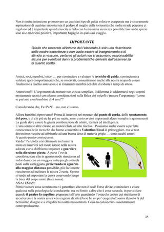 Non è nostra intenzione promuovere un qualsiasi tipo di guida veloce o esasperata ma è sicuramente
aspirazione di qualsiasi mototurista il godere al meglio della tortuosità che molte strade percorse ci
regalano ed è importante quindi riuscire a farlo con la massima sicurezza possibile lasciando spazio
solo alle emozioni positive, importante bagaglio in qualsiasi viaggio.
IMPORTANTE
Quello che troverete all'interno del l’elaborato é solo una descrizione
delle nostre esperienze e non vuole essere di insegnamento o di
stimolo a nessuno, pertanto gli autori non si assumono responsabilità
alcuna per eventuali danni o problematiche derivate dall'osservanza
di quanto scritto.
Amici, soci, membri, lettori … per cominciare a valutare le tecniche di guida, cominciamo a
valutare quei comportamenti che, se osservati, consentiranno anche alla nostra scopa di essere
finalmente a rischio autovelox e ai rimanenti membri del club di ridurre i tempi di attesa.
Attenzione!!! L’argomento da trattare non è cosa semplice. Il dilemma è: addentrarci negli aspetti
prettamente tecnici con alcune considerazioni sulla fisica dei veicoli o trattare l’argomento “come
se parlassi a un bambino di 4 anni”?
Considerando che, Fa=Pa*f… no, non ci siamo.
Allora bambini, riproviamo! Prima di inserirci nei meandri del punto di corda, dello spostamento
del peso, e di chi più ne ha più ne metta, sono a mio avviso importanti alcuni semplici ragionamenti
La guida deve essere la giusta combinazione di istinto, tecnica ed intelligenza.
L’una senza le altre creano un motociclista ad alto rischio. Possiamo anche essere a perfetta
conoscenza delle tecniche che hanno consentito a Valentino Rossi di primeggiare, ma se non
dovessimo riuscire ad abbinarle ad una buona dose di materia grigia … sono cacchi amari!
A questo punto cominciamo.
Raider! Per poter correttamente inclinare la
moto ed inserirci nel modo ideale nella nostra
adorata curva dobbiamo imparare a guardare
nella direzione giusta. A parte l’ovvia
considerazione che in questo modo riusciamo ad
individuare con un maggior anticipo gli ostacoli
posti sulla carreggiata, proiettando lo sguardo
alla maggior distanza possibile, più facilmente
riusciremo ad inclinare la nostra 2 ruote. Spesso
si tende ad impostare la curva osservando lungo
la linea del corpo moto (linea rossa).
ANATEMA!!!
Potrà risultare cosa scontata ma vi garantisco che non è così! Forse dovrei cominciare a citare
qualcosa sulla psicologia del conducente, ma mi limito a dire che è cosa naturale, in particolare
quando il panico fa capolino, prepararci all’urto guardando l’ostacolo contro cui rischiamo di
accartocciare la nostra unica vera ragione di vita (forse ho un po’ esagerato?) ossia il punto A del
bellissimo disegno e a irrigidire la nostra muscolatura. Cosa da considerarsi assolutamente
controproducente.
14
 