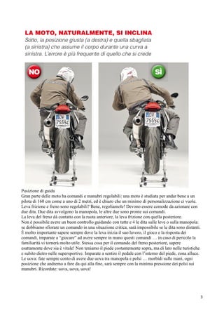 Posizione di guida
Gran parte delle moto ha comandi e manubri regolabili: una moto è studiata per andar bene a un
pilota di 160 cm come a uno di 2 metri, ed è chiaro che un minimo di personalizzazione ci vuole.
Leva frizione e freno sono regolabili? Bene, regoliamole! Devono essere comode da azionare con
due dita. Due dita avvolgono la manopola, le altre due sono pronte sui comandi.
La leva del freno dà contatto con la ruota anteriore, la leva frizione con quella posteriore.
Non è possibile avere un buon controllo guidando con tutte e 4 le dita sulle leve o sulla manopola:
se dobbiamo sfiorare un comando in una situazione critica, sarà impossibile se le dita sono distanti.
È molto importante sapere sempre dove la leva inizia il suo lavoro, il gioco e la risposta dei
comandi, imparate a “giocare” ad avere sempre in mano questi comandi … in caso di pericolo la
familiarità vi tornerà molto utile. Stessa cosa per il comando del freno posteriore, sapere
esattamente dove sia è vitale! Non teniamo il piede costantemente sopra, ma di lato nelle turistiche
e subito dietro nelle supersportive. Imparate a sentire il pedale con l’interno del piede, zona alluce.
Le uova: fate sempre conto di avere due uova tra manopola e polsi … morbidi sulle mani, ogni
posizione che andremo a fare da qui alla fine, sarà sempre con la minima pressione dei polsi sui
manubri. Ricordate: uova, uova, uova!
3
 