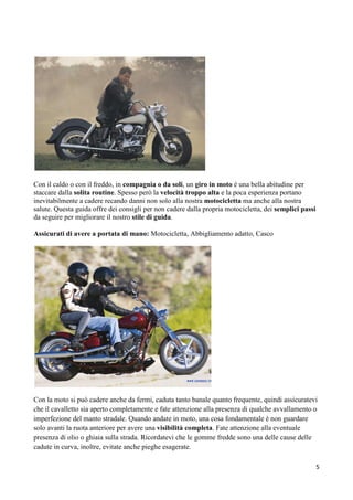 Con il caldo o con il freddo, in compagnia o da soli, un giro in moto è una bella abitudine per
staccare dalla solita routine. Spesso però la velocità troppo alta e la poca esperienza portano
inevitabilmente a cadere recando danni non solo alla nostra motocicletta ma anche alla nostra
salute. Questa guida offre dei consigli per non cadere dalla propria motocicletta, dei semplici passi
da seguire per migliorare il nostro stile di guida.
Assicurati di avere a portata di mano: Motocicletta, Abbigliamento adatto, Casco
Con la moto si può cadere anche da fermi, caduta tanto banale quanto frequente, quindi assicuratevi
che il cavalletto sia aperto completamente e fate attenzione alla presenza di qualche avvallamento o
imperfezione del manto stradale. Quando andate in moto, una cosa fondamentale è non guardare
solo avanti la ruota anteriore per avere una visibilità completa. Fate attenzione alla eventuale
presenza di olio o ghiaia sulla strada. Ricordatevi che le gomme fredde sono una delle cause delle
cadute in curva, inoltre, evitate anche pieghe esagerate.
5
 