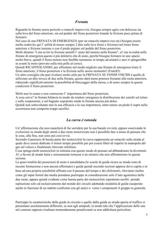 Frenata
Riguardo la frenata senza pericolo o ostacoli improvvisi, bisogna sempre agire con dolcezza sia
sulla leva del freno anteriore, sia sul pedale del freno posteriore tirando la frizione poco prima di
fermarsi.
Nel caso di una FRENATA DI EMERGENZA (per un ostacolo improvviso etc) bisogna essere
molto reattivi(e qui l’ utilità di tenere sempre 2 dita sulle leve freno e frizione) nel tirare freno
anteriore e frizione insieme e con il piede pigiare sul pedale del freno posteriore.
Molti diranno "è ma se tiri la frizione annulli l’ aiuto del motore nella frenata", si! ma in realtà nelle
frenate di emergenza questo è più deleterio che di aiuto, perché bisogna fermarsi in uno spazio
molto breve, quindi il freno motore non farebbe nemmeno in tempo ad aiutarti e anzi ti spingerebbe
in avanti la moto (provato sulla mia pelle al corso).
Quindi RICAPITOLANDO; per affrontare nel modo migliore una frenata di emergenza tirare il
freno anteriore, il freno posteriore e la frizione nello stesso momento! (Frate85)
Un altro consiglio che può rivelarsi molto utile per la FRENATA SU FONDI VISCIDI è quello di
utilizzare un dito invece di due nella frenata, questo darà meno potenza frenante alla ruota anteriore,
riducendo significativamente la possibilità di bloccaggio della stessa, e di usare sempre in queste
condizioni il freno posteriore.
Molti non lo usano e non conoscono l’ importanza del freno posteriore.
A cosa serve? in frenata bilancia in modo da rendere omogenea la distribuzione dei carichi sul telaio
e sulle sospensioni, e sul bagnato sopratutto rende la frenata ancora più dolce.
Quindi non sottovalutate mai la sua efficacia e la sua importanza, tanto tenere un piede li sopra nella
occorrenza non comporta troppi sacrifici.
La curva é rotonda
Un' affermazione che non mancherà di far sorridere per la sua banale ovvietà, eppure osservando le
evoluzioni su strada degli utenti a due ruote motorizzate non è possibile fare a meno di pensare che
le cose, alla fine, non sono poi così ovvie.
Secondo il pensiero di buona parte dei motociclisti la curva rappresenta un ostacolo sulla strada al
quale deve essere dedicato il minor tempo possibile per poi essere liberi di riaprire la manopola del
gas sul veloce e finalmente ritrovato rettilineo.
Cosa spinga molti motociclisti in sintonia con questo modo di pensare ad abbandonare la divertente
A1 a favore di strade lente e noiosamente tortuose é un mistero che non affronteremo in questa
sezione.
La quasi totalità dei possessori di moto é autodidatta (le scuole di guida sicura su strada sono di
recente formazione e non ancora affermate) e guida quindi secondo nozioni apprese dove capita o in
base ad una propria sensibilità affinata con il passare del tempo e dei chilometri, rileviamo inoltre
come gli input forniti dai media prendano purtroppo in considerazione solo il lato agonistico delle
due ruote, appare quindi evidente come buona parte dei motociclisti soprattutto neofiti prenda
ispirazione solo ed esclusivamente dal mondo dei circuiti adottando modalità di guida esasperate
anche in funzione di un indotto confronto con gli amici o verso i componenti il gruppo in generale.
Purtroppo le caratteristiche della guida in circuito e quelle dalla guida su strada aperta al traffico si
presentano assolutamente differenti, se non agli antipodi, in modo tale che l’applicazione delle une
nel contesto opposto risultano tremendamente penalizzanti se non addirittura pericolose.
7
 