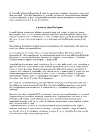 Se è vero che solitamente le condotte di guida che garantiscono maggiore sicurezza non interessano
buon parte degli “invincibili” centauri forse è possibile riscuotere un minimo di interesse andando
ad analizzare modalità di guida che combinano sicurezza e ottima velocità media di percorrenza
oltre ad una massiccia dose di sano divertimento.
La tecnica di guida da pista
La guida da pista generalmente adottata e sponsorizzata da tanti centauri prevede inserimento,
percorrenza ed uscita di curva mediante parametri ben stabiliti: si arriva larghi sull’ esterno della
curva in violenta staccata, si infila la moto in curva cercando il punto di corda più interno possibile
alla curva e si esce in accelerazione progressiva, utilizzando tutto l’asfalto a disposizione, molto
larghi.
Questa tecnica decisamente valida in circuito evidenzia alcune forti penalizzazioni nell' utilizzo su
strada oltre ad una estrema pericolosità.
La tecnica da pista per risultare efficace prevede il completo utilizzo dello spazio asfaltato a
disposizione del pilota, normalmente sovradimensionato nei circuiti, se non addirittura del cordolo
più esterno; il concetto di fondo si può riassumere nel maggiore “raddrizzamento” della curva
ottenibile sfruttando appunto tutto lo spazio a disposizione.
Su strada l’adozione di questa tecnica risulta oltre che pericolosa anche penalizzante, innanzitutto lo
spazio a disposizione e' decisamente ridotto rispetto a quello offerto da un circuito, lo spostamento
esterno in fase di staccata ed il successivo raggiungimento del punto di corda non permettono di
variare in modo eclatante il raggio della curva, di conseguenza la stessa velocità di percorrenza non
risente in modo positivo della manovra, in uscita di curva ci troveremo costretti, se vogliamo
mantenere una velocità decente, ad allargare pericolosamente la traiettoria verso il centro della
carreggiata con il rischio di invadere la corsia opposta.
Per conservare una traiettoria sicura, dato che dobbiamo mantenere la moto inclinata anche oltre la
fine della curva, saremo costretti a limitare l'accelerazione e ad effettuare continue correzioni di
direzione per compensare la mancanza di una costante forza centripeta che contrasti quella
centrifuga.
Questa tecnica infine risulta di difficile applicazione e di conseguente penalizzazione nei curvoni di
lunga estensione e tornanti non accentuati, non esiste infatti in questo caso un solo punto di corda
utilizzabile, ci troveremo inseriti all'interno di una curva che non permette di uscire come
preventivato giocando con il gas per tentare di mantenere una comunque sporca traiettoria in attesa
della liberatoria uscita di curva.
Valutando la manovra dal punto di vista della sicurezza si evidenziano molti aspetti negativi:
adottando come punto di corda la linea di mezzeria ci troveremo, una volta in piega, ad invadere
con il nostro corpo la corsia opposta intralciando la marcia di chi proviene nella direzione opposta,
situazione a volte letale come vedremo più avanti
8
 