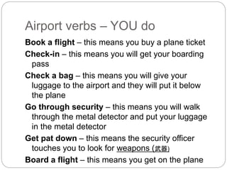 Airport verbs – YOU do 
Book a flight – this means you buy a plane ticket 
Check-in – this means you will get your boarding 
pass 
Check a bag – this means you will give your 
luggage to the airport and they will put it below 
the plane 
Go through security – this means you will walk 
through the metal detector and put your luggage 
in the metal detector 
Get pat down – this means the security officer 
touches you to look for weapons (武器) 
Board a flight – this means you get on the plane 
 