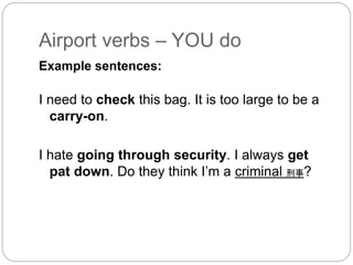 Airport verbs – YOU do 
Example sentences: 
I need to check this bag. It is too large to be a 
carry-on. 
I hate going through security. I always get 
pat down. Do they think I’m a criminal 刑事? 
 