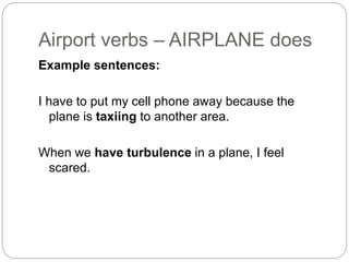 Airport verbs – AIRPLANE does 
Example sentences: 
I have to put my cell phone away because the 
plane is taxiing to another area. 
When we have turbulence in a plane, I feel 
scared. 
 