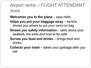 Airport verbs – FLIGHT ATTENDANT 
does 
Welcomes you to the plane – says hello 
Helps you put your baggage away – he/she 
shows you where to put your carry-on bag 
Shows you safety information – talks about your 
seatbelt, the exits and how to be safe 
Serves you food and drinks – brings food and 
drinks 
Collects your trash – takes your garbage after you 
eat 
 