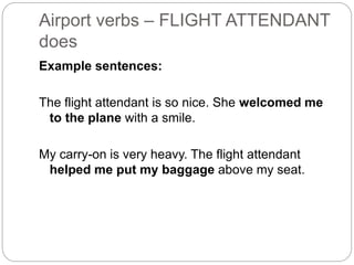 Airport verbs – FLIGHT ATTENDANT 
does 
Example sentences: 
The flight attendant is so nice. She welcomed me 
to the plane with a smile. 
My carry-on is very heavy. The flight attendant 
helped me put my baggage above my seat. 
 