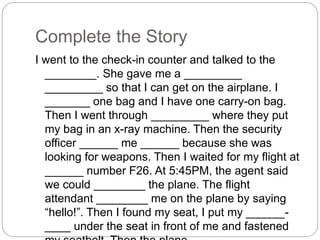 Complete the Story 
I went to the check-in counter and talked to the 
________. She gave me a _________ 
_________ so that I can get on the airplane. I 
_______ one bag and I have one carry-on bag. 
Then I went through _________ where they put 
my bag in an x-ray machine. Then the security 
officer ______ me ______ because she was 
looking for weapons. Then I waited for my flight at 
______ number F26. At 5:45PM, the agent said 
we could ________ the plane. The flight 
attendant ________ me on the plane by saying 
“hello!”. Then I found my seat, I put my ______- 
____ under the seat in front of me and fastened 
my seatbelt. Then the plane _____ ____. 
 