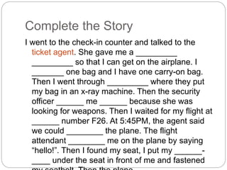 Complete the Story 
I went to the check-in counter and talked to the 
ticket agent. She gave me a _________ 
_________ so that I can get on the airplane. I 
_______ one bag and I have one carry-on bag. 
Then I went through _________ where they put 
my bag in an x-ray machine. Then the security 
officer ______ me ______ because she was 
looking for weapons. Then I waited for my flight at 
______ number F26. At 5:45PM, the agent said 
we could ________ the plane. The flight 
attendant ________ me on the plane by saying 
“hello!”. Then I found my seat, I put my ______- 
____ under the seat in front of me and fastened 
my seatbelt. Then the plane _____ ____. 
 