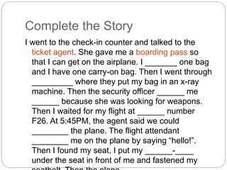 Complete the Story 
I went to the check-in counter and talked to the 
ticket agent. She gave me a boarding pass so 
that I can get on the airplane. I _______ one bag 
and I have one carry-on bag. Then I went through 
_________ where they put my bag in an x-ray 
machine. Then the security officer ______ me 
______ because she was looking for weapons. 
Then I waited for my flight at ______ number 
F26. At 5:45PM, the agent said we could 
________ the plane. The flight attendant 
________ me on the plane by saying “hello!”. 
Then I found my seat, I put my ______-____ 
under the seat in front of me and fastened my 
seatbelt. Then the plane _____ ____. 
 
