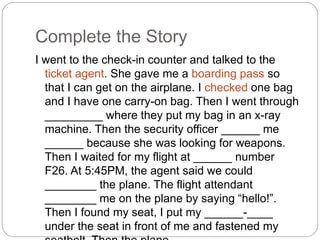Complete the Story 
I went to the check-in counter and talked to the 
ticket agent. She gave me a boarding pass so 
that I can get on the airplane. I checked one bag 
and I have one carry-on bag. Then I went through 
_________ where they put my bag in an x-ray 
machine. Then the security officer ______ me 
______ because she was looking for weapons. 
Then I waited for my flight at ______ number 
F26. At 5:45PM, the agent said we could 
________ the plane. The flight attendant 
________ me on the plane by saying “hello!”. 
Then I found my seat, I put my ______-____ 
under the seat in front of me and fastened my 
seatbelt. Then the plane _____ ____. 
 