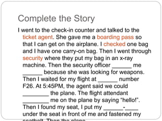 Complete the Story 
I went to the check-in counter and talked to the 
ticket agent. She gave me a boarding pass so 
that I can get on the airplane. I checked one bag 
and I have one carry-on bag. Then I went through 
security where they put my bag in an x-ray 
machine. Then the security officer ______ me 
______ because she was looking for weapons. 
Then I waited for my flight at ______ number 
F26. At 5:45PM, the agent said we could 
________ the plane. The flight attendant 
________ me on the plane by saying “hello!”. 
Then I found my seat, I put my ______-____ 
under the seat in front of me and fastened my 
seatbelt. Then the plane _____ ____. 
 