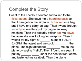 Complete the Story 
I went to the check-in counter and talked to the 
ticket agent. She gave me a boarding pass so 
that I can get on the airplane. I checked one bag 
and I have one carry-on bag. Then I went through 
security where they put my bag in an x-ray 
machine. Then the security officer pat me down 
because she was looking for weapons. Then I 
waited for my flight at ______ number F26. At 
5:45PM, the agent said we could ________ the 
plane. The flight attendant ________ me on the 
plane by saying “hello!”. Then I found my seat, I 
put my ______-____ under the seat in front of me 
and fastened my seatbelt. Then the plane _____ 
____. 
 