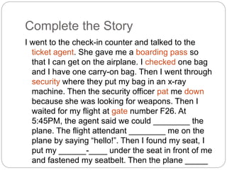 Complete the Story 
I went to the check-in counter and talked to the 
ticket agent. She gave me a boarding pass so 
that I can get on the airplane. I checked one bag 
and I have one carry-on bag. Then I went through 
security where they put my bag in an x-ray 
machine. Then the security officer pat me down 
because she was looking for weapons. Then I 
waited for my flight at gate number F26. At 
5:45PM, the agent said we could ________ the 
plane. The flight attendant ________ me on the 
plane by saying “hello!”. Then I found my seat, I 
put my ______-____ under the seat in front of me 
and fastened my seatbelt. Then the plane _____ 
____. 
 