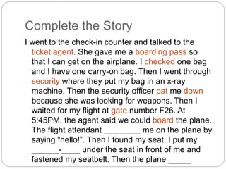 Complete the Story 
I went to the check-in counter and talked to the 
ticket agent. She gave me a boarding pass so 
that I can get on the airplane. I checked one bag 
and I have one carry-on bag. Then I went through 
security where they put my bag in an x-ray 
machine. Then the security officer pat me down 
because she was looking for weapons. Then I 
waited for my flight at gate number F26. At 
5:45PM, the agent said we could board the plane. 
The flight attendant ________ me on the plane by 
saying “hello!”. Then I found my seat, I put my 
______-____ under the seat in front of me and 
fastened my seatbelt. Then the plane _____ 
____. 
 