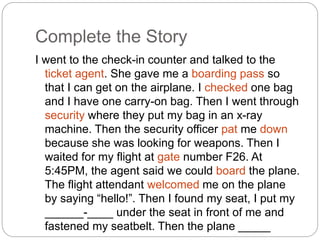 Complete the Story 
I went to the check-in counter and talked to the 
ticket agent. She gave me a boarding pass so 
that I can get on the airplane. I checked one bag 
and I have one carry-on bag. Then I went through 
security where they put my bag in an x-ray 
machine. Then the security officer pat me down 
because she was looking for weapons. Then I 
waited for my flight at gate number F26. At 
5:45PM, the agent said we could board the plane. 
The flight attendant welcomed me on the plane 
by saying “hello!”. Then I found my seat, I put my 
______-____ under the seat in front of me and 
fastened my seatbelt. Then the plane _____ 
____. 
 