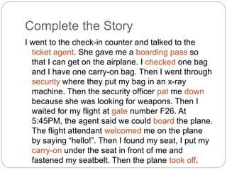 Complete the Story 
I went to the check-in counter and talked to the 
ticket agent. She gave me a boarding pass so 
that I can get on the airplane. I checked one bag 
and I have one carry-on bag. Then I went through 
security where they put my bag in an x-ray 
machine. Then the security officer pat me down 
because she was looking for weapons. Then I 
waited for my flight at gate number F26. At 
5:45PM, the agent said we could board the plane. 
The flight attendant welcomed me on the plane 
by saying “hello!”. Then I found my seat, I put my 
carry-on under the seat in front of me and 
fastened my seatbelt. Then the plane took off. 
 