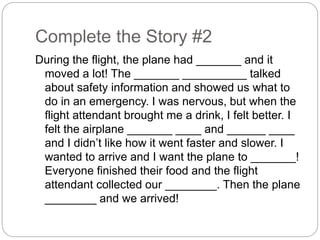 Complete the Story #2 
During the flight, the plane had _______ and it 
moved a lot! The _______ __________ talked 
about safety information and showed us what to 
do in an emergency. I was nervous, but when the 
flight attendant brought me a drink, I felt better. I 
felt the airplane _______ ____ and ______ ____ 
and I didn’t like how it went faster and slower. I 
wanted to arrive and I want the plane to _______! 
Everyone finished their food and the flight 
attendant collected our ________. Then the plane 
________ and we arrived! 
 