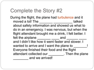 Complete the Story #2 
During the flight, the plane had turbulence and it 
moved a lot! The _______ __________ talked 
about safety information and showed us what to 
do in an emergency. I was nervous, but when the 
flight attendant brought me a drink, I felt better. I 
felt the airplane _______ ____ and ______ ____ 
and I didn’t like how it went faster and slower. I 
wanted to arrive and I want the plane to _______! 
Everyone finished their food and the flight 
attendant collected our ________. Then the plane 
________ and we arrived! 
 