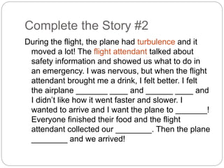 Complete the Story #2 
During the flight, the plane had turbulence and it 
moved a lot! The flight attendant talked about 
safety information and showed us what to do in 
an emergency. I was nervous, but when the flight 
attendant brought me a drink, I felt better. I felt 
the airplane _______ ____ and ______ ____ and 
I didn’t like how it went faster and slower. I 
wanted to arrive and I want the plane to _______! 
Everyone finished their food and the flight 
attendant collected our ________. Then the plane 
________ and we arrived! 
 