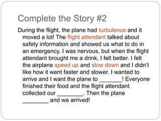 Complete the Story #2 
During the flight, the plane had turbulence and it 
moved a lot! The flight attendant talked about 
safety information and showed us what to do in 
an emergency. I was nervous, but when the flight 
attendant brought me a drink, I felt better. I felt 
the airplane speed up and slow down and I didn’t 
like how it went faster and slower. I wanted to 
arrive and I want the plane to _______! Everyone 
finished their food and the flight attendant 
collected our ________. Then the plane 
________ and we arrived! 
 
