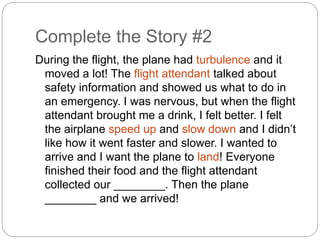 Complete the Story #2 
During the flight, the plane had turbulence and it 
moved a lot! The flight attendant talked about 
safety information and showed us what to do in 
an emergency. I was nervous, but when the flight 
attendant brought me a drink, I felt better. I felt 
the airplane speed up and slow down and I didn’t 
like how it went faster and slower. I wanted to 
arrive and I want the plane to land! Everyone 
finished their food and the flight attendant 
collected our ________. Then the plane 
________ and we arrived! 
 