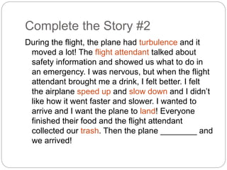 Complete the Story #2 
During the flight, the plane had turbulence and it 
moved a lot! The flight attendant talked about 
safety information and showed us what to do in 
an emergency. I was nervous, but when the flight 
attendant brought me a drink, I felt better. I felt 
the airplane speed up and slow down and I didn’t 
like how it went faster and slower. I wanted to 
arrive and I want the plane to land! Everyone 
finished their food and the flight attendant 
collected our trash. Then the plane ________ and 
we arrived! 
 