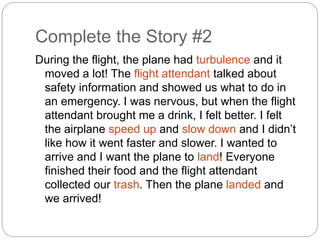 Complete the Story #2 
During the flight, the plane had turbulence and it 
moved a lot! The flight attendant talked about 
safety information and showed us what to do in 
an emergency. I was nervous, but when the flight 
attendant brought me a drink, I felt better. I felt 
the airplane speed up and slow down and I didn’t 
like how it went faster and slower. I wanted to 
arrive and I want the plane to land! Everyone 
finished their food and the flight attendant 
collected our trash. Then the plane landed and 
we arrived! 
 
