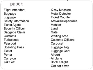 Write 24 of these words on your 
paper: 
Flight Attendant 
Baggage 
Luggage 
Safety Information 
Ticket Agent 
Security Officer 
Baggage Claim 
Customs 
Turbulence 
Passport 
Boarding Pass 
Ticket 
Porter 
Carry-on 
Take off 
X-ray Machine 
Metal Detector 
Ticket Counter 
Arrivals/Departures 
Monitor 
Land 
Gate 
Waiting Area 
Customs Officers 
Carousel 
Luggage Tag 
Luggage Cart 
Airport 
Airplane 
Book a flight 
Get pat down 
 