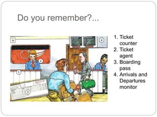 Do you remember?... 
1. Ticket 
counter 
2. Ticket 
agent 
3. Boarding 
pass 
4. Arrivals and 
Departures 
monitor 
 
