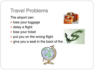 Travel Problems 
The airport can: 
 lose your luggage 
 delay a flight 
 lose your ticket 
 put you on the wrong flight 
 give you a seat in the back of the plane 
 
