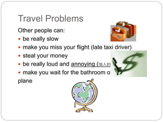 Travel Problems 
Other people can: 
 be really slow 
 make you miss your flight (late taxi driver) 
 steal your money 
 be really loud and annoying (恼人的) 
 make you wait for the bathroom on the 
plane 
 