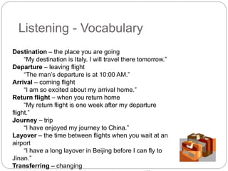 Listening - Vocabulary 
Destination – the place you are going 
“My destination is Italy. I will travel there tomorrow.” 
Departure – leaving flight 
“The man’s departure is at 10:00 AM.” 
Arrival – coming flight 
“I am so excited about my arrival home.” 
Return flight – when you return home 
“My return flight is one week after my departure 
flight.” 
Journey – trip 
“I have enjoyed my journey to China.” 
Layover – the time between flights when you wait at an 
airport 
“I have a long layover in Beijing before I can fly to 
Jinan.” 
Transferring – changing 
“In Beijing, I am transferring to Jinan on a different 
 