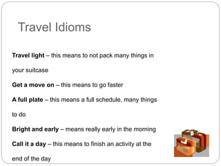 Travel Idioms 
Travel light – this means to not pack many things in 
your suitcase 
Get a move on – this means to go faster 
A full plate – this means a full schedule, many things 
to do 
Bright and early – means really early in the morning 
Call it a day – this means to finish an activity at the 
end of the day 
 
