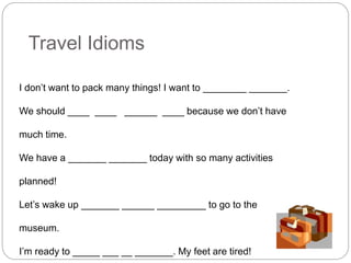 Travel Idioms 
I don’t want to pack many things! I want to ________ _______. 
We should ____ ____ ______ ____ because we don’t have 
much time. 
We have a _______ _______ today with so many activities 
planned! 
Let’s wake up _______ ______ _________ to go to the 
museum. 
I’m ready to _____ ___ __ _______. My feet are tired! 
 