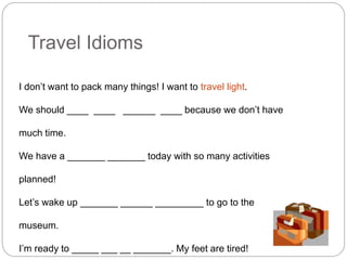 Travel Idioms 
I don’t want to pack many things! I want to travel light. 
We should ____ ____ ______ ____ because we don’t have 
much time. 
We have a _______ _______ today with so many activities 
planned! 
Let’s wake up _______ ______ _________ to go to the 
museum. 
I’m ready to _____ ___ __ _______. My feet are tired! 
 