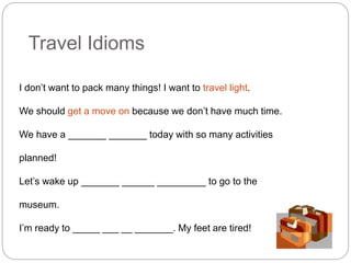 Travel Idioms 
I don’t want to pack many things! I want to travel light. 
We should get a move on because we don’t have much time. 
We have a _______ _______ today with so many activities 
planned! 
Let’s wake up _______ ______ _________ to go to the 
museum. 
I’m ready to _____ ___ __ _______. My feet are tired! 
 