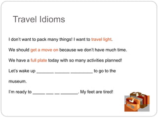 Travel Idioms 
I don’t want to pack many things! I want to travel light. 
We should get a move on because we don’t have much time. 
We have a full plate today with so many activities planned! 
Let’s wake up _______ ______ _________ to go to the 
museum. 
I’m ready to _____ ___ __ _______. My feet are tired! 
 