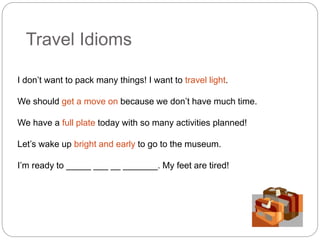 Travel Idioms 
I don’t want to pack many things! I want to travel light. 
We should get a move on because we don’t have much time. 
We have a full plate today with so many activities planned! 
Let’s wake up bright and early to go to the museum. 
I’m ready to _____ ___ __ _______. My feet are tired! 
 