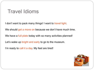 Travel Idioms 
I don’t want to pack many things! I want to travel light. 
We should get a move on because we don’t have much time. 
We have a full plate today with so many activities planned! 
Let’s wake up bright and early to go to the museum. 
I’m ready to call it a day. My feet are tired! 
 