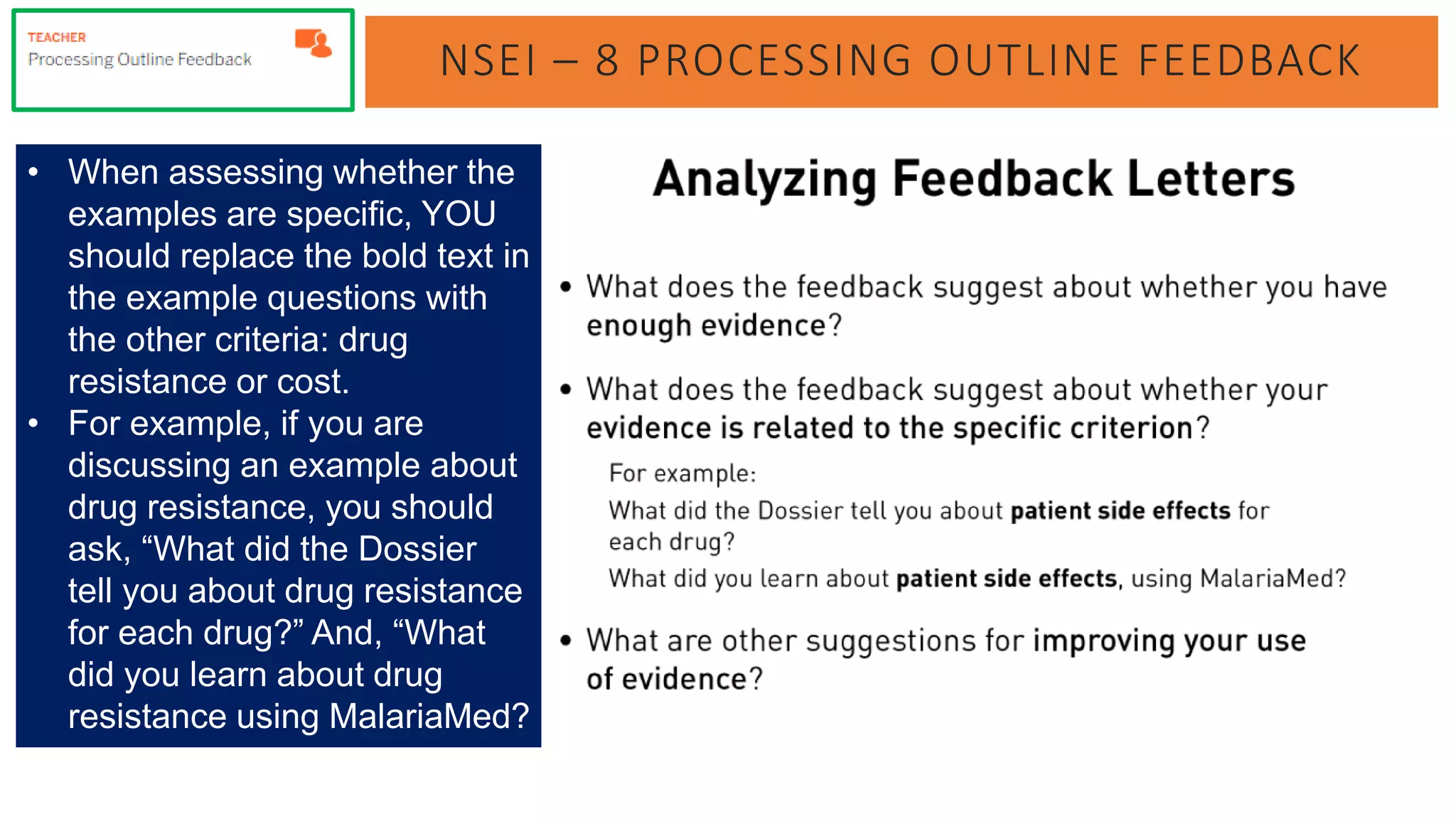 NSEI – 8 PROCESSING OUTLINE FEEDBACK
• When assessing whether the
examples are specific, YOU
should replace the bold text in
the example questions with
the other criteria: drug
resistance or cost.
• For example, if you are
discussing an example about
drug resistance, you should
ask, “What did the Dossier
tell you about drug resistance
for each drug?” And, “What
did you learn about drug
resistance using MalariaMed?
 