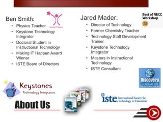 Ben Smith:                    Jared Mader:
 • Physics Teacher             • Director of Technology
 • Keystone Technology         • Former Chemistry Teacher
   Integrator                  • Technology Staff Development
 • Doctoral Student in           Trainer
   Instructional Technology    • Keystone Technology
 • Making IT Happen Award        Integrator
   Winner                      • Masters in Instructional
 • ISTE Board of Directors       Technology
                               • ISTE Consultant




   About Us
 