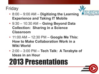Friday
 • 8:00 – 9:00 AM – Digitizing the Learning
   Experience and Taking IT Mobile
 • 9:30 – 10:30 AM – Going Beyond Data
   Collection: Sharing in a Science
   Classroom
 • 11:00 AM – 12:30 PM – Google Me This:
   How to Make Collaboration Work in a
   Wiki World
 • 2:00 – 3:00 PM – Tech Talk: A Terabyte of
   Ideas in an Hour

 2013 Presentations
 