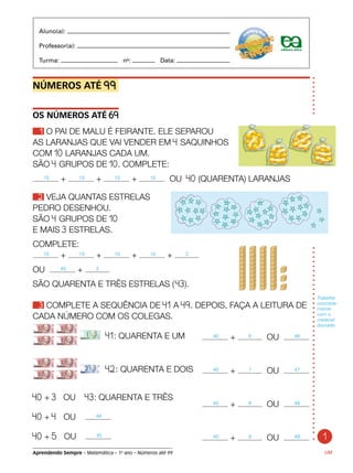 1
Aprendendo Sempre – Matemática – 1o
ano – Números até 99
NÚMEROS ATÉ 99.
OS NÚMEROS ATÉ 69
1 O PAI DE MALU É FEIRANTE. ELE SEPAROU
AS LARANJAS QUE VAI VENDER EM 4 SAQUINHOS
COM 10 LARANJAS CADA UM.
SÃO 4 GRUPOS DE 10. COMPLETE:
10 + 10 + 10 + 10 OU 40 (QUARENTA) LARANJAS
2 VEJA QUANTAS ESTRELAS
PEDRO DESENHOU.
SÃO 4 GRUPOS DE 10
E MAIS 3 ESTRELAS.
COMPLETE:
10 + 10 + 10 + 10 + 3
OU 40 + 3
SÃO QUARENTA E TRÊS ESTRELAS ( 43).
3 COMPLETE A SEQUÊNCIA DE 41 A 49. DEPOIS, FAÇA A LEITURA DE
CADA NÚMERO COM OS COLEGAS.
UM
Trabalhe
concreta-
mente
com o
material
dourado.
	 41: QUARENTA E UM
	 42: QUARENTA E DOIS
40 + 3 OU 43: QUARENTA E TRÊS
40 + 4 OU 44
40 + 5 OU 45
	 40 + 6 OU 46
	 40 + 7 OU 47
	 40 + 8 OU 48
	 40 + 9 OU 49
Aluno(a):
Professor(a):
Turma: no
: Data:
 