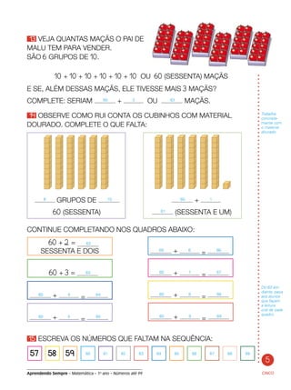 5
Aprendendo Sempre – Matemática – 1o
ano – Números até 99
13 VEJA QUANTAS MAÇÃS O PAI DE
MALU TEM PARA VENDER.
SÃO 6 GRUPOS DE 10.
CINCO
10 + 10 + 10 + 10 + 10 + 10 OU 60 (SESSENTA) MAÇÃS
E SE, ALÉM DESSAS MAÇÃS, ELE TIVESSE MAIS 3 MAÇÃS?
COMPLETE: SERIAM 60 + 3 OU 63 MAÇÃS.
14 OBSERVE COMO RUI CONTA OS CUBINHOS COM MATERIAL
DOURADO. COMPLETE O QUE FALTA:
Trabalhe
concreta-
mente com
o material
dourado.
60 + 2 = 62
SESSENTA E DOIS
60 + 3 = 63
60 + 4
= 64
60 + 5
= 65 60 + 9
= 69
60 + 8
= 68
60 + 7
= 67
60 + 6
= 66
15 ESCREVA OS NÚMEROS QUE FALTAM NA SEQUÊNCIA:	
57 58 59 60 61 62 63 64 65 66 67 68 69
6 GRUPOS DE 10 	 60 + 1
	 60 (SESSENTA)	 61 (SESSENTA E UM)
CONTINUE COMPLETANDO NOS QUADROS ABAIXO:
Do 63 em
diante, peça
aos alunos
que façam
a leitura
oral de cada
quadro.
 